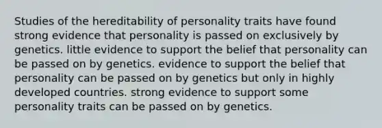 Studies of the hereditability of personality traits have found strong evidence that personality is passed on exclusively by genetics. little evidence to support the belief that personality can be passed on by genetics. evidence to support the belief that personality can be passed on by genetics but only in highly developed countries. strong evidence to support some personality traits can be passed on by genetics.