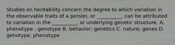 Studies on heritability concern the degree to which variation in the observable traits of a person, or __________, can be attributed to variation in the __________, or underlying genetic structure. A. phenotype ; genotype B. behavior; genetics C. nature; genes D. genotype; phenotype