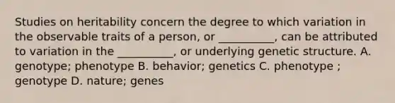 Studies on heritability concern the degree to which variation in the observable traits of a person, or __________, can be attributed to variation in the __________, or underlying genetic structure. A. genotype; phenotype B. behavior; genetics C. phenotype ; genotype D. nature; genes