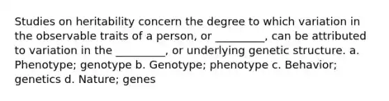 Studies on heritability concern the degree to which variation in the observable traits of a person, or _________, can be attributed to variation in the _________, or underlying genetic structure. a. Phenotype; genotype b. Genotype; phenotype c. Behavior; genetics d. Nature; genes