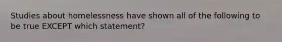 Studies about homelessness have shown all of the following to be true EXCEPT which statement?