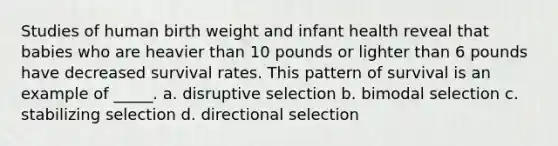 Studies of human birth weight and infant health reveal that babies who are heavier than 10 pounds or lighter than 6 pounds have decreased survival rates. This pattern of survival is an example of _____. a. disruptive selection b. bimodal selection c. stabilizing selection d. directional selection