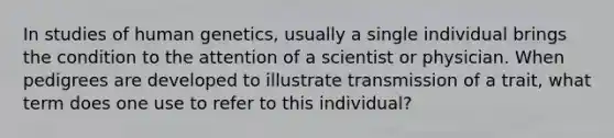 In studies of human genetics, usually a single individual brings the condition to the attention of a scientist or physician. When pedigrees are developed to illustrate transmission of a trait, what term does one use to refer to this individual?