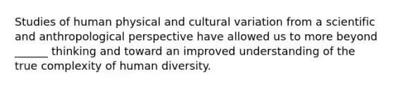 Studies of human physical and cultural variation from a scientific and anthropological perspective have allowed us to more beyond ______ thinking and toward an improved understanding of the true complexity of human diversity.