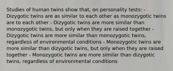 Studies of human twins show that, on personality tests: - Dizygotic twins are as similar to each other as monozygotic twins are to each other - Dizygotic twins are more similar than monozygotic twins, but only when they are raised together - Dizygotic twins are more similar than monozygotic twins, regardless of environmental conditions - Monozygotic twins are more similar than dizygotic twins, but only when they are raised together - Monozygotic twins are more similar than dizygotic twins, regardless of environmental conditions