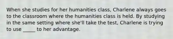 When she studies for her humanities class, Charlene always goes to the classroom where the humanities class is held. By studying in the same setting where she'll take the test, Charlene is trying to use _____ to her advantage.