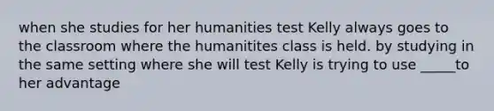 when she studies for her humanities test Kelly always goes to the classroom where the humanitites class is held. by studying in the same setting where she will test Kelly is trying to use _____to her advantage