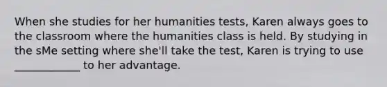 When she studies for her humanities tests, Karen always goes to the classroom where the humanities class is held. By studying in the sMe setting where she'll take the test, Karen is trying to use ____________ to her advantage.