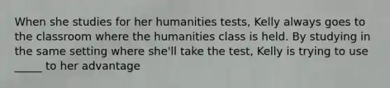 When she studies for her humanities tests, Kelly always goes to the classroom where the humanities class is held. By studying in the same setting where she'll take the test, Kelly is trying to use _____ to her advantage