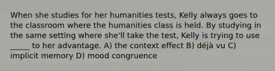 When she studies for her humanities tests, Kelly always goes to the classroom where the humanities class is held. By studying in the same setting where she'll take the test, Kelly is trying to use _____ to her advantage. A) the context effect B) déjà vu C) implicit memory D) mood congruence