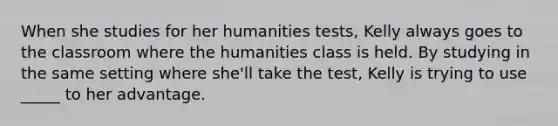 When she studies for her humanities tests, Kelly always goes to the classroom where the humanities class is held. By studying in the same setting where she'll take the test, Kelly is trying to use _____ to her advantage.