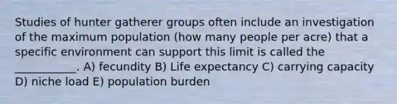 Studies of hunter gatherer groups often include an investigation of the maximum population (how many people per acre) that a specific environment can support this limit is called the ___________. A) fecundity B) Life expectancy C) carrying capacity D) niche load E) population burden