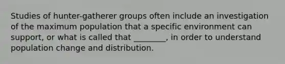 Studies of hunter-gatherer groups often include an investigation of the maximum population that a specific environment can support, or what is called that ________, in order to understand population change and distribution.