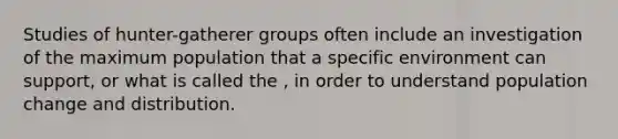 Studies of hunter-gatherer groups often include an investigation of the maximum population that a specific environment can support, or what is called the , in order to understand population change and distribution.