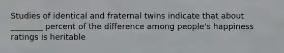 Studies of identical and fraternal twins indicate that about ________ percent of the difference among people's happiness ratings is heritable