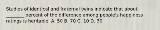 Studies of identical and fraternal twins indicate that about ________ percent of the difference among people's happiness ratings is heritable. A. 50 B. 70 C. 10 D. 30