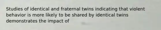 Studies of identical and fraternal twins indicating that violent behavior is more likely to be shared by identical twins demonstrates the impact of