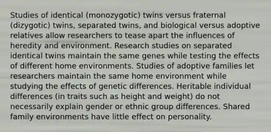 Studies of identical (monozygotic) twins versus fraternal (dizygotic) twins, separated twins, and biological versus adoptive relatives allow researchers to tease apart the influences of heredity and environment. Research studies on separated identical twins maintain the same genes while testing the effects of different home environments. Studies of adoptive families let researchers maintain the same home environment while studying the effects of genetic differences. Heritable individual differences (in traits such as height and weight) do not necessarily explain gender or ethnic group differences. Shared family environments have little effect on personality.