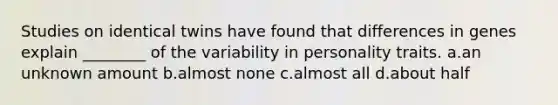 Studies on identical twins have found that differences in genes explain ________ of the variability in personality traits. a.an unknown amount b.almost none c.almost all d.about half