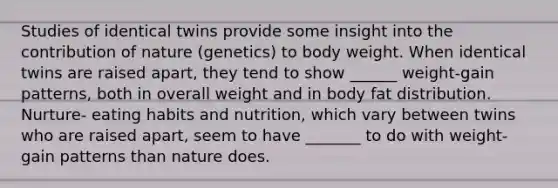 Studies of identical twins provide some insight into the contribution of nature (genetics) to body weight. When identical twins are raised apart, they tend to show ______ weight-gain patterns, both in overall weight and in body fat distribution. Nurture- eating habits and nutrition, which vary between twins who are raised apart, seem to have _______ to do with weight-gain patterns than nature does.