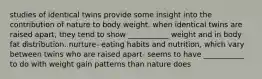 studies of identical twins provide some insight into the contribution of nature to body weight. when identical twins are raised apart, they tend to show ___________ weight and in body fat distribution. nurture- eating habits and nutrition, which vary between twins who are raised apart- seems to have ___________ to do with weight gain patterns than nature does