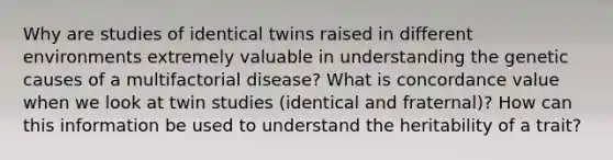 Why are studies of identical twins raised in different environments extremely valuable in understanding the genetic causes of a multifactorial disease? What is concordance value when we look at twin studies (identical and fraternal)? How can this information be used to understand the heritability of a trait?