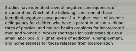 Studies have identified several negative consequences of incarceration. Which of the following is not one of those identified negative consequences? a. Higher levels of juvenile delinquency for children who have a parent in prison b. Higher rates of physical and mental health problems for incarcerated men and women c. Worker shortages for businesses due to a small labor pool d. Higher levels of addiction, unemployment, and homelessness for those released from incarceration