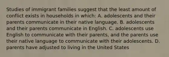 Studies of immigrant families suggest that the least amount of conflict exists in households in which: A. adolescents and their parents communicate in their native language. B. adolescents and their parents communicate in English. C. adolescents use English to communicate with their parents, and the parents use their native language to communicate with their adolescents. D. parents have adjusted to living in the United States