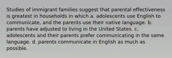 Studies of immigrant families suggest that parental effectiveness is greatest in households in which a. adolescents use English to communicate, and the parents use their native language. b. parents have adjusted to living in the United States. c. adolescents and their parents prefer communicating in the same language. d. parents communicate in English as much as possible.