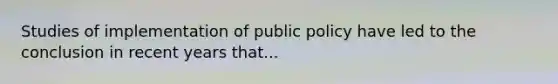 Studies of implementation of public policy have led to the conclusion in recent years that...