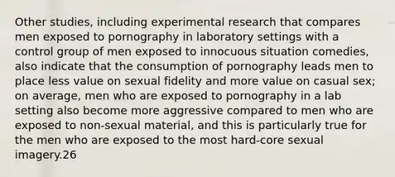 Other studies, including experimental research that compares men exposed to pornography in laboratory settings with a control group of men exposed to innocuous situation comedies, also indicate that the consumption of pornography leads men to place less value on sexual fidelity and more value on casual sex; on average, men who are exposed to pornography in a lab setting also become more aggressive compared to men who are exposed to non-sexual material, and this is particularly true for the men who are exposed to the most hard-core sexual imagery.26