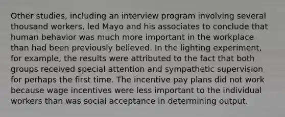 Other studies, including an interview program involving several thousand workers, led Mayo and his associates to conclude that human behavior was much more important in the workplace than had been previously believed. In the lighting experiment, for example, the results were attributed to the fact that both groups received special attention and sympathetic supervision for perhaps the first time. The incentive pay plans did not work because wage incentives were less important to the individual workers than was social acceptance in determining output.