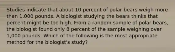 Studies indicate that about 10 percent of polar bears weigh <a href='https://www.questionai.com/knowledge/keWHlEPx42-more-than' class='anchor-knowledge'>more than</a> 1,000 pounds. A biologist studying the bears thinks that percent might be too high. From a random sample of polar bears, the biologist found only 8 percent of the sample weighing over 1,000 pounds. Which of the following is the most appropriate method for the biologist's study?