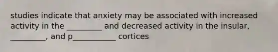 studies indicate that anxiety may be associated with increased activity in the _________ and decreased activity in the insular, _________, and p___________ cortices