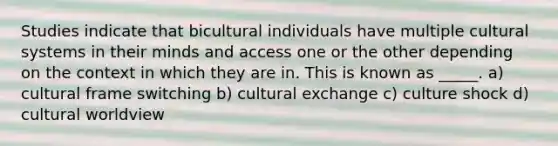 Studies indicate that bicultural individuals have multiple cultural systems in their minds and access one or the other depending on the context in which they are in. This is known as _____. a) cultural frame switching b) cultural exchange c) culture shock d) cultural worldview