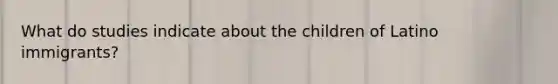 What do studies indicate about the children of Latino immigrants?