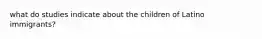 what do studies indicate about the children of Latino immigrants?