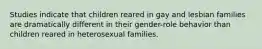 Studies indicate that children reared in gay and lesbian families are dramatically different in their gender-role behavior than children reared in heterosexual families.