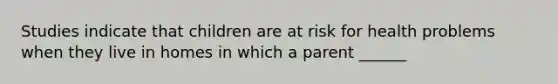 Studies indicate that children are at risk for health problems when they live in homes in which a parent ______