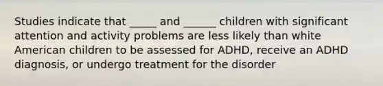 Studies indicate that _____ and ______ children with significant attention and activity problems are less likely than white American children to be assessed for ADHD, receive an ADHD diagnosis, or undergo treatment for the disorder