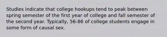 ​Studies indicate that college hookups tend to peak between spring semester of the first year of college and fall semester of the second year. Typically, 56-86 of college students engage in some form of causal sex.