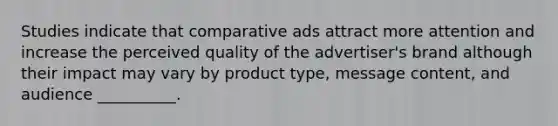 Studies indicate that comparative ads attract more attention and increase the perceived quality of the advertiser's brand although their impact may vary by product type, message content, and audience __________.