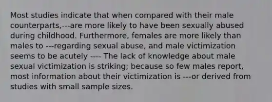 Most studies indicate that when compared with their male counterparts,---are more likely to have been sexually abused during childhood. Furthermore, females are more likely than males to ---regarding sexual abuse, and male victimization seems to be acutely ---- The lack of knowledge about male sexual victimization is striking; because so few males report, most information about their victimization is ---or derived from studies with small sample sizes.