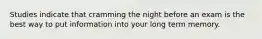 Studies indicate that cramming the night before an exam is the best way to put information into your long term memory.