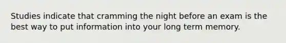 Studies indicate that cramming the night before an exam is the best way to put information into your long term memory.