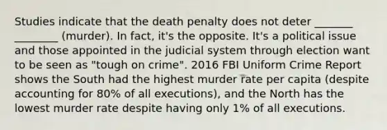 Studies indicate that the death penalty does not deter _______ ________ (murder). In fact, it's the opposite. It's a political issue and those appointed in the judicial system through election want to be seen as "tough on crime". 2016 FBI Uniform Crime Report shows the South had the highest murder rate per capita (despite accounting for 80% of all executions), and the North has the lowest murder rate despite having only 1% of all executions.