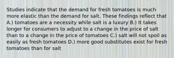 Studies indicate that the demand for fresh tomatoes is much more elastic than the demand for salt. These findings reflect that A.) tomatoes are a necessity while salt is a luxury B.) It takes longer for consumers to adjust to a change in the price of salt than to a change in the price of tomatoes C.) salt will not spoil as easily as fresh tomatoes D.) more good substitutes exist for fresh tomatoes than for salt