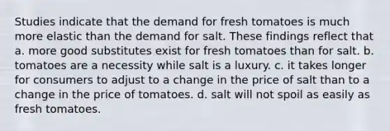 Studies indicate that the demand for fresh tomatoes is much more elastic than the demand for salt. These findings reflect that a. more good substitutes exist for fresh tomatoes than for salt. b. tomatoes are a necessity while salt is a luxury. c. it takes longer for consumers to adjust to a change in the price of salt than to a change in the price of tomatoes. d. salt will not spoil as easily as fresh tomatoes.