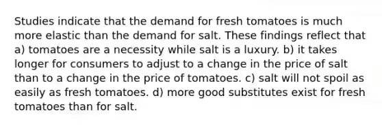 Studies indicate that the demand for fresh tomatoes is much more elastic than the demand for salt. These findings reflect that a) tomatoes are a necessity while salt is a luxury. b) it takes longer for consumers to adjust to a change in the price of salt than to a change in the price of tomatoes. c) salt will not spoil as easily as fresh tomatoes. d) more good substitutes exist for fresh tomatoes than for salt.