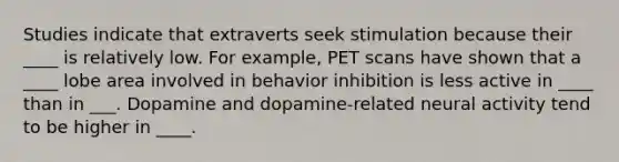 Studies indicate that extraverts seek stimulation because their ____ is relatively low. For example, PET scans have shown that a ____ lobe area involved in behavior inhibition is less active in ____ than in ___. Dopamine and dopamine-related neural activity tend to be higher in ____.